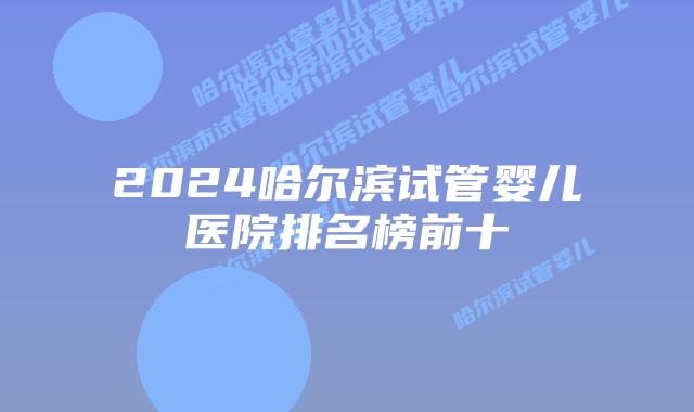 2024哈尔滨试管婴儿医院排名榜前十