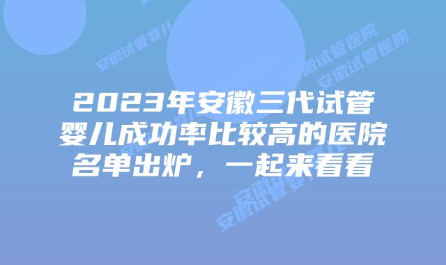 2023年安徽三代试管婴儿成功率比较高的医院名单出炉，一起来看看