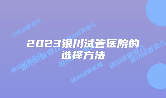 2023银川试管医院的选择方法