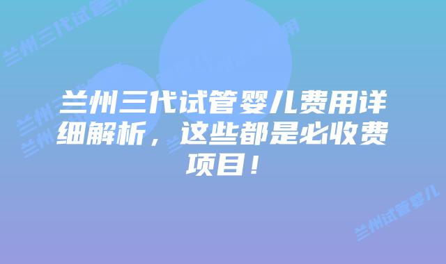 兰州三代试管婴儿费用详细解析，这些都是必收费项目！