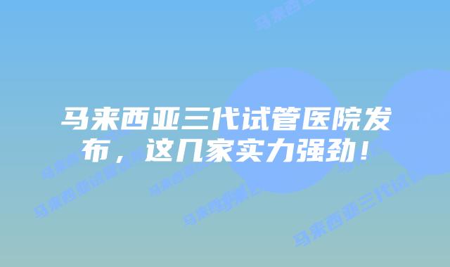 马来西亚三代试管医院发布，这几家实力强劲！