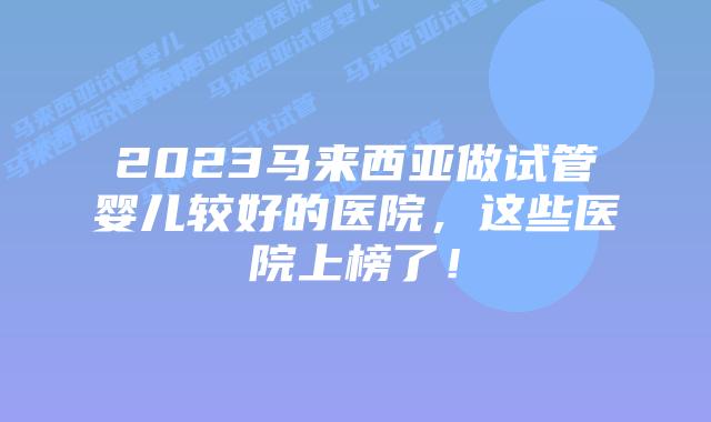 2023马来西亚做试管婴儿较好的医院，这些医院上榜了！