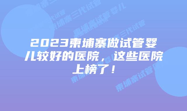 2023柬埔寨做试管婴儿较好的医院，这些医院上榜了！