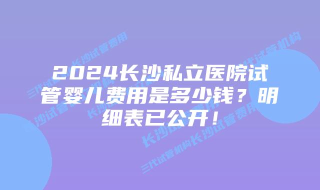 2024长沙私立医院试管婴儿费用是多少钱？明细表已公开！