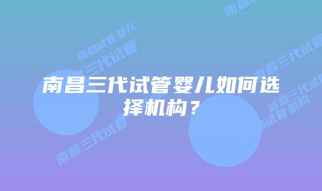 南昌三代试管婴儿如何选择机构?