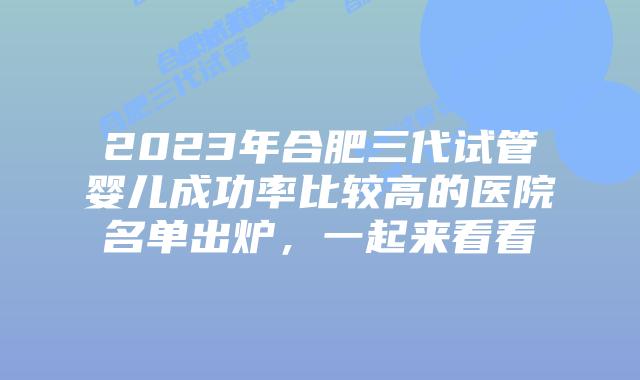 2023年合肥三代试管婴儿成功率比较高的医院名单出炉,一起来看看