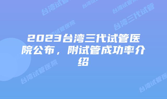 2023台湾三代试管医院公布，附试管成功率介绍