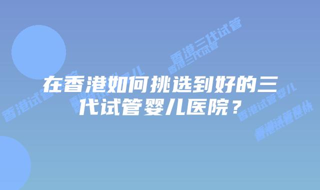 在香港如何挑选到好的三代试管婴儿医院？