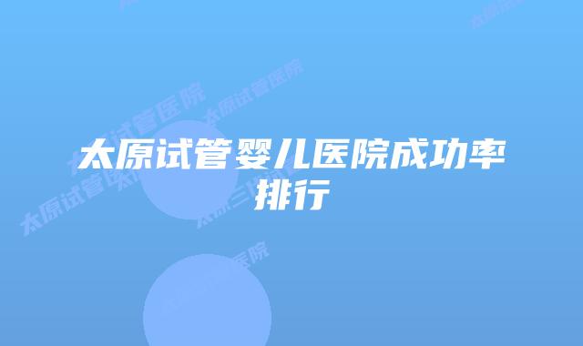 太原试管婴儿医院成功率排行