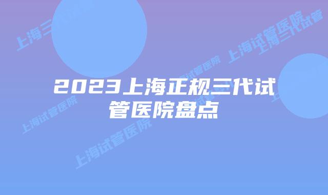 2023上海正规三代试管医院盘点