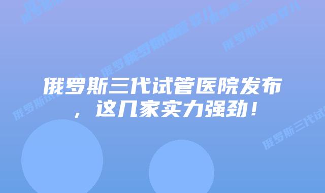 俄罗斯三代试管医院发布，这几家实力强劲！