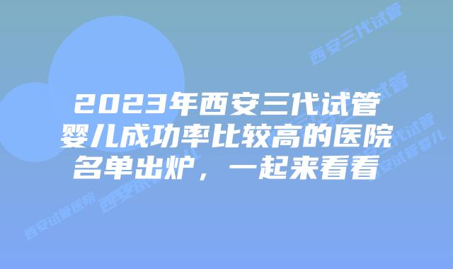2023年西安三代试管婴儿成功率比较高的医院名单出炉，一起来看看