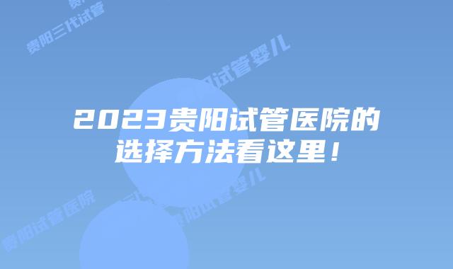 2023贵阳试管医院的选择方法看这里！