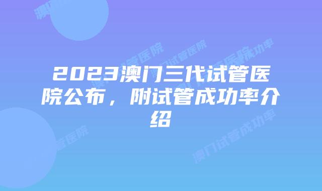 2023澳门三代试管医院公布，附试管成功率介绍