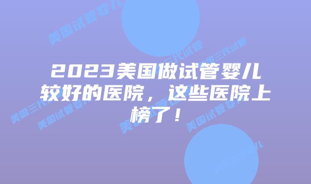 2023美国做试管婴儿较好的医院,这些医院上榜了!