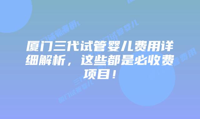 厦门三代试管婴儿费用详细解析,这些都是必收费项目!