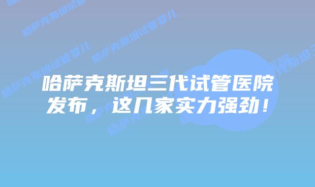 哈萨克斯坦三代试管医院发布，这几家实力强劲！