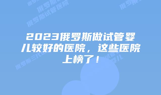 2023俄罗斯做试管婴儿较好的医院，这些医院上榜了！