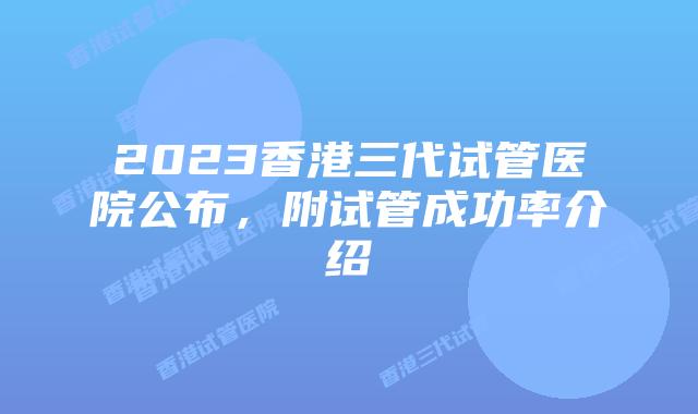 2023香港三代试管医院公布，附试管成功率介绍