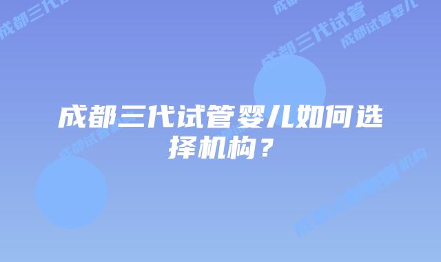 成都三代试管婴儿如何选择机构？