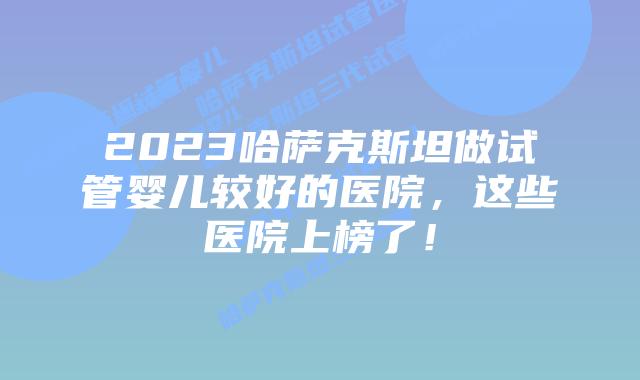 2023哈萨克斯坦做试管婴儿较好的医院，这些医院上榜了！