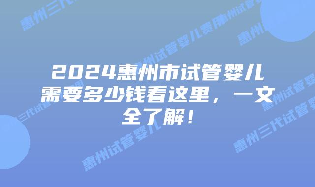 2024惠州市试管婴儿需要多少钱看这里，一文全了解！
