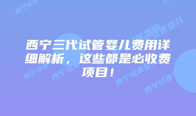 西宁三代试管婴儿费用详细解析,这些都是必收费项目!
