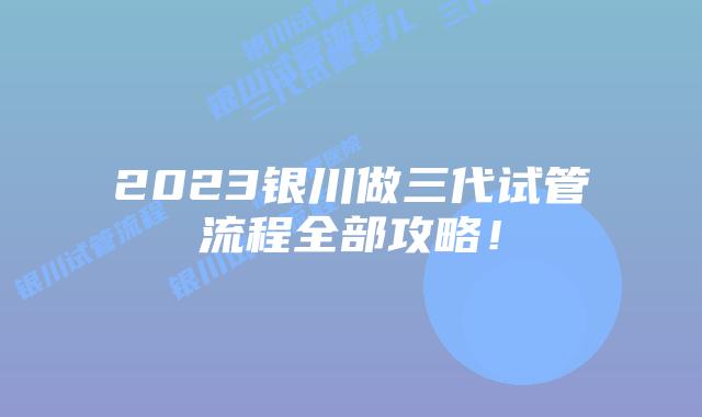 2023银川做三代试管流程全部攻略！