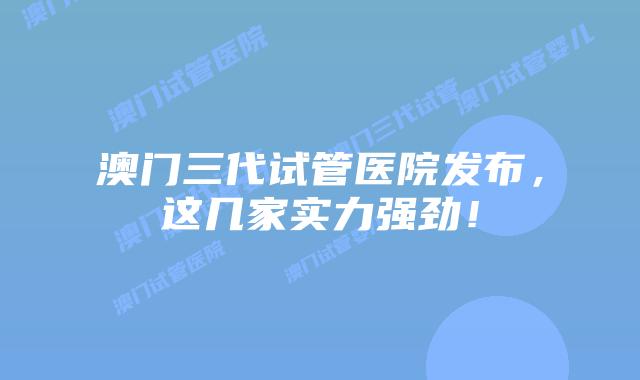 澳门三代试管医院发布，这几家实力强劲！