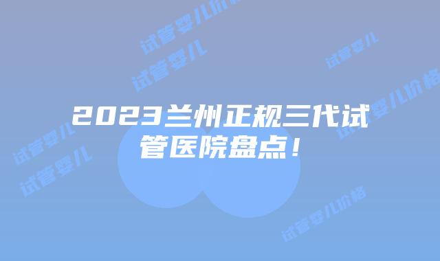 2023兰州正规三代试管医院盘点!