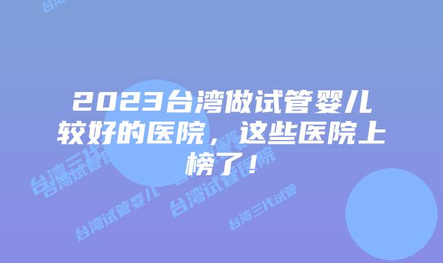 2023台湾做试管婴儿较好的医院，这些医院上榜了！