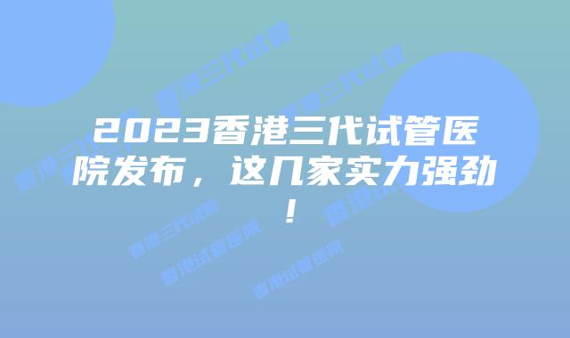 2023香港三代试管医院发布，这几家实力强劲！