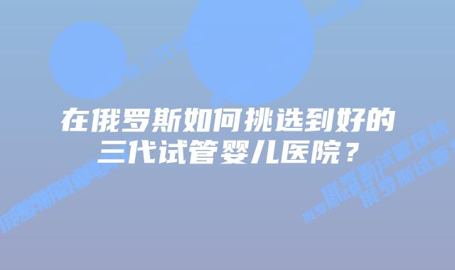 在俄罗斯如何挑选到好的三代试管婴儿医院？