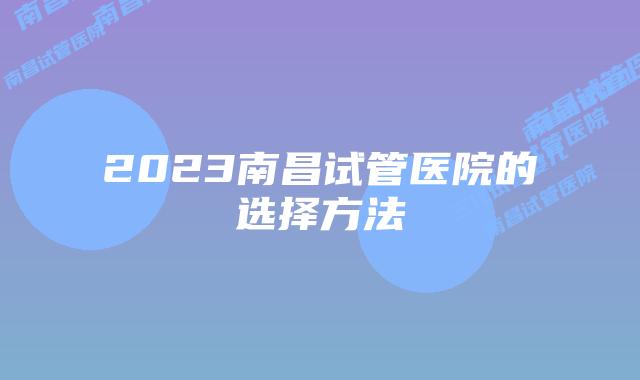 2023南昌试管医院的选择方法