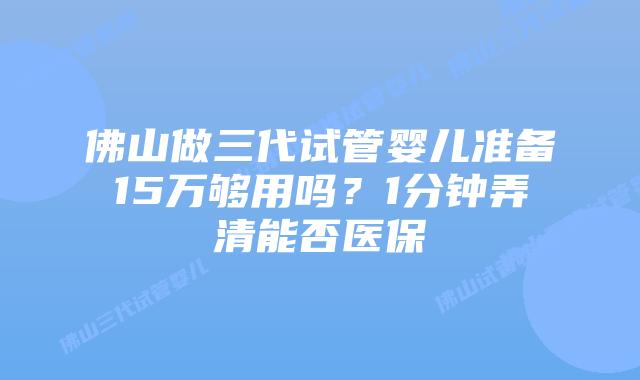佛山做三代试管婴儿准备15万够用吗？1分钟弄清能否医保