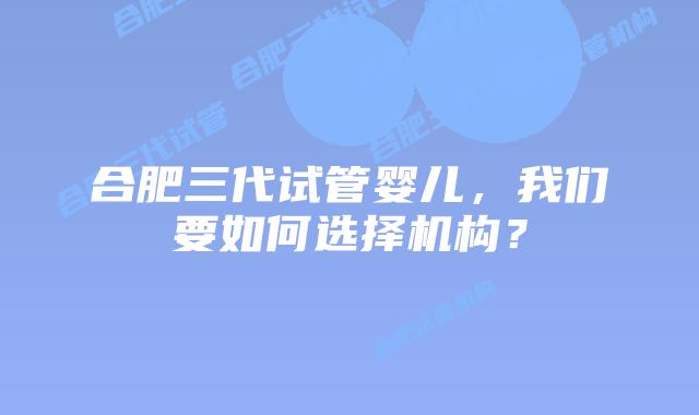合肥三代试管婴儿，我们要如何选择机构？