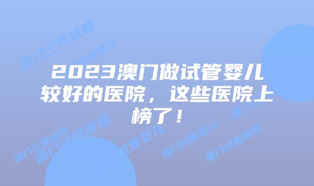 2023澳门做试管婴儿较好的医院，这些医院上榜了！