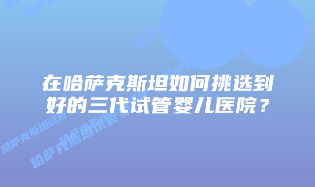 在哈萨克斯坦如何挑选到好的三代试管婴儿医院？