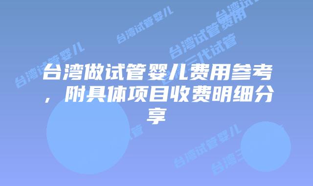台湾做试管婴儿费用参考，附具体项目收费明细分享