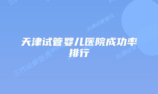 天津试管婴儿医院成功率排行