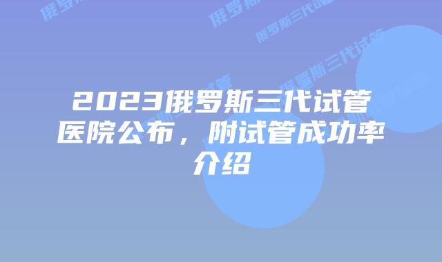 2023俄罗斯三代试管医院公布,附试管成功率介绍