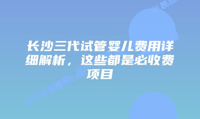 长沙三代试管婴儿费用详细解析,这些都是必收费项目