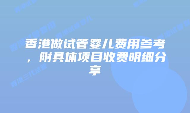 香港做试管婴儿费用参考，附具体项目收费明细分享
