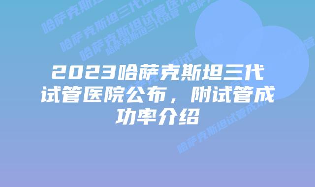 2023哈萨克斯坦三代试管医院公布，附试管成功率介绍