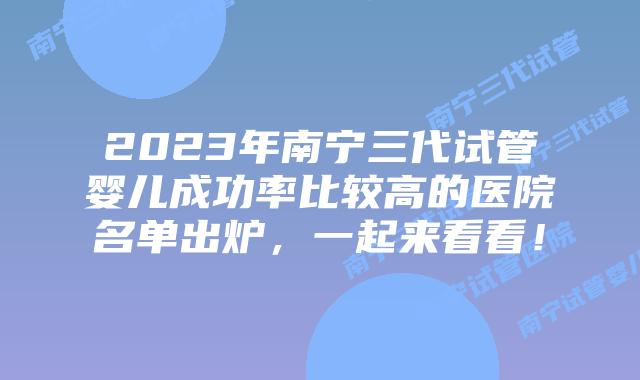 2023年南宁三代试管婴儿成功率比较高的医院名单出炉，一起来看看！