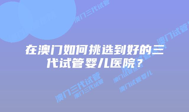 在澳门如何挑选到好的三代试管婴儿医院？