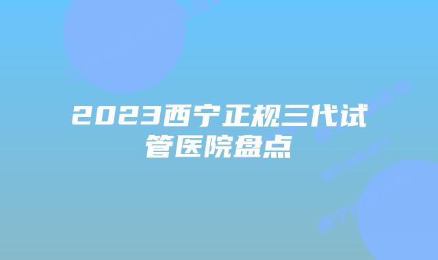 2023西宁正规三代试管医院盘点