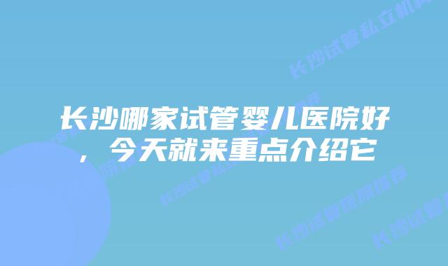 长沙哪家试管婴儿医院好，今天就来重点介绍它
