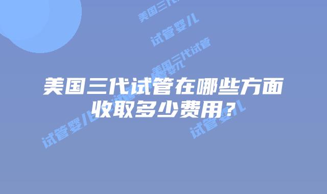 美国三代试管在哪些方面收取多少费用？