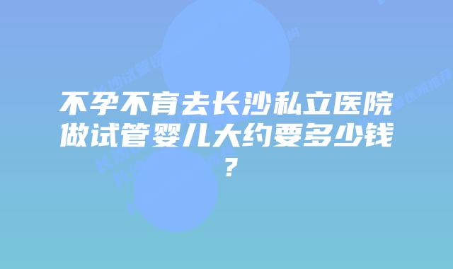 不孕不育去长沙私立医院做试管婴儿大约要多少钱？